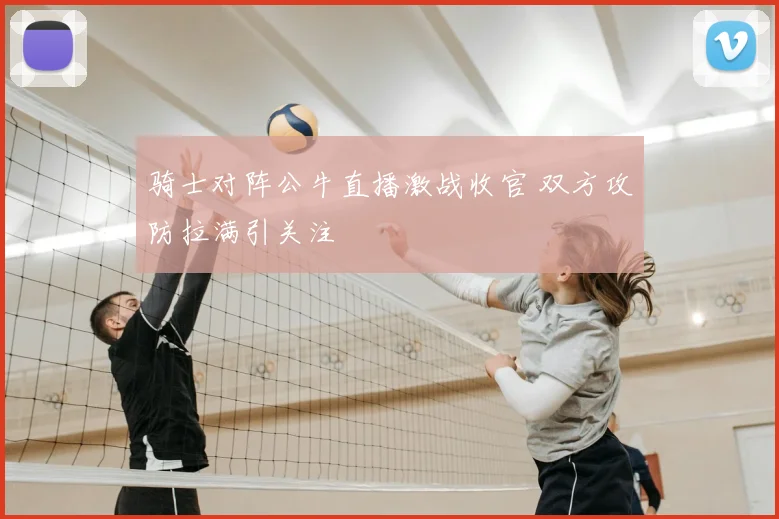 骑士对阵公牛直播激战收官 双方攻防拉满引关注