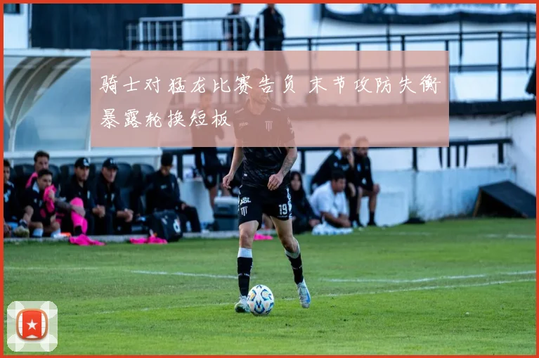 骑士对猛龙比赛告负 末节攻防失衡暴露轮换短板