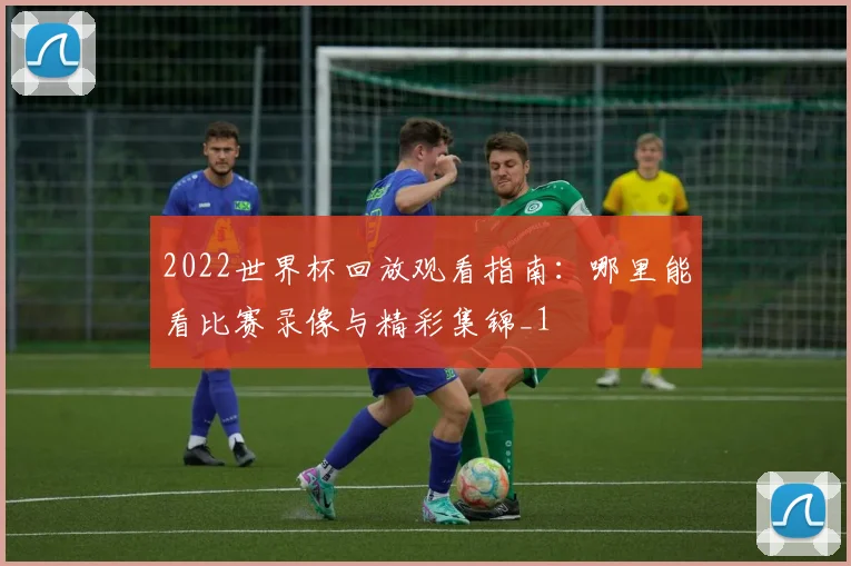 2022世界杯回放观看指南:哪里能看比赛录像与精彩集锦_1
