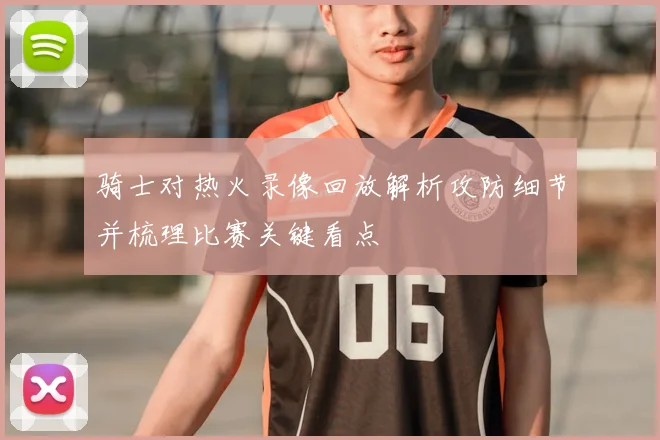 骑士对热火录像回放解析攻防细节并梳理比赛关键看点