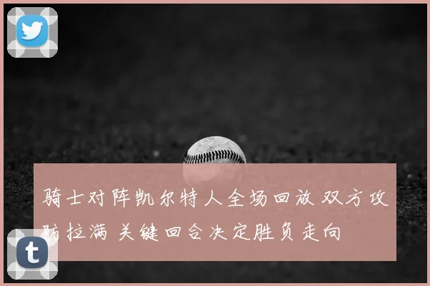骑士对阵凯尔特人全场回放 双方攻防拉满 关键回合决定胜负走向