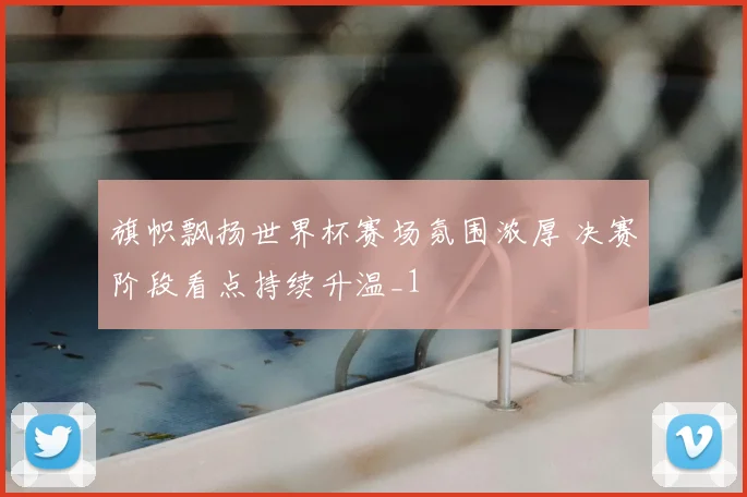 旗帜飘扬世界杯赛场氛围浓厚 决赛阶段看点持续升温_1