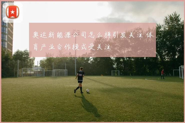 奥运新能源公司怎么样引发关注 体育产业合作模式受关注
