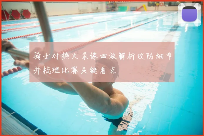 骑士对热火录像回放解析攻防细节并梳理比赛关键看点