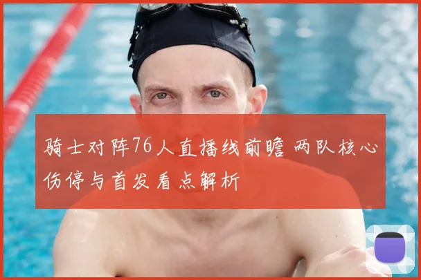 骑士对阵76人直播线前瞻 两队核心伤停与首发看点解析
