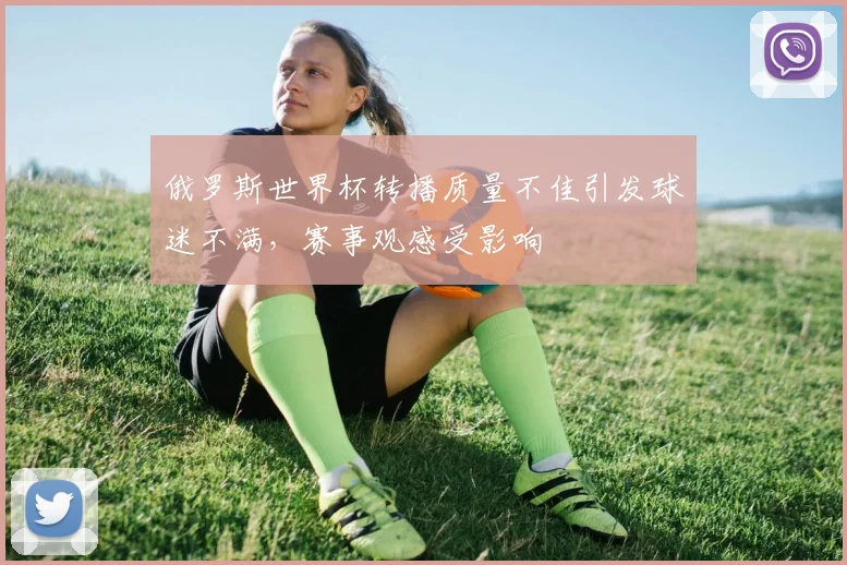 俄罗斯世界杯转播质量不佳引发球迷不满,赛事观感受影响