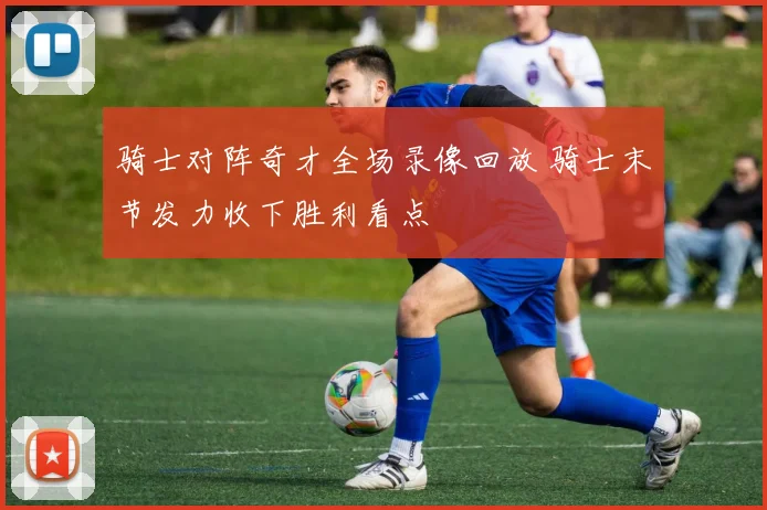 骑士对阵奇才全场录像回放 骑士末节发力收下胜利看点