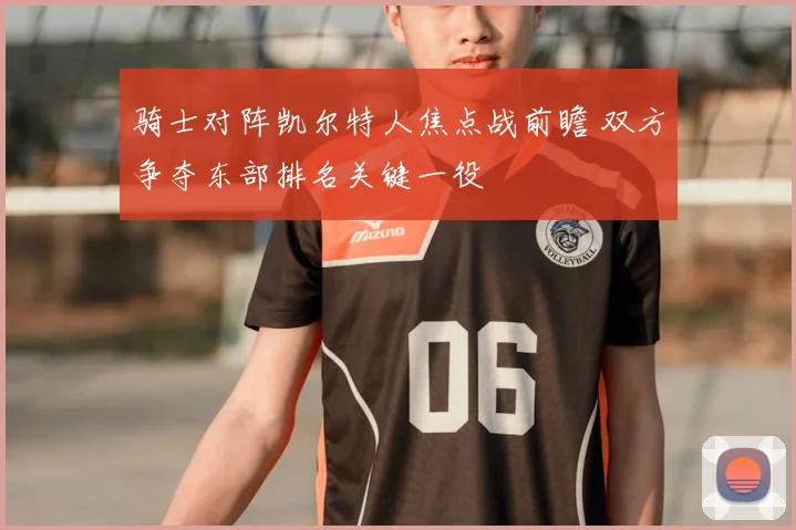骑士对阵凯尔特人焦点战前瞻 双方争夺东部排名关键一役