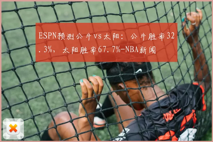 ESPN预测公牛vs太阳：公牛胜率32.3%，太阳胜率67.7%-NBA新闻