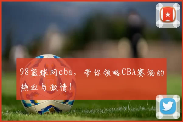 98篮球网cba，带你领略CBA赛场的热血与激情！