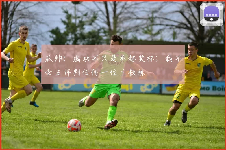 瓜帅：成功不只是举起奖杯；我不会去评判任何一位主教练