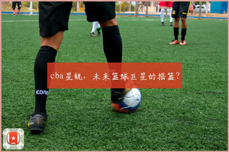 cba星锐，未来篮球巨星的摇篮？